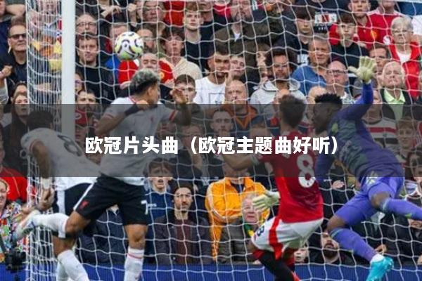欧冠片头曲（欧冠主题曲好听）