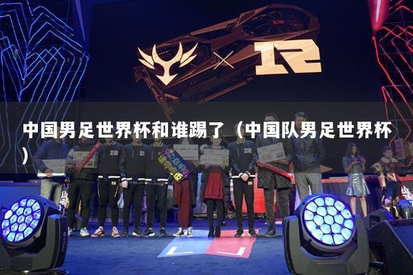 中国男足世界杯和谁踢了（中国队男足世界杯）