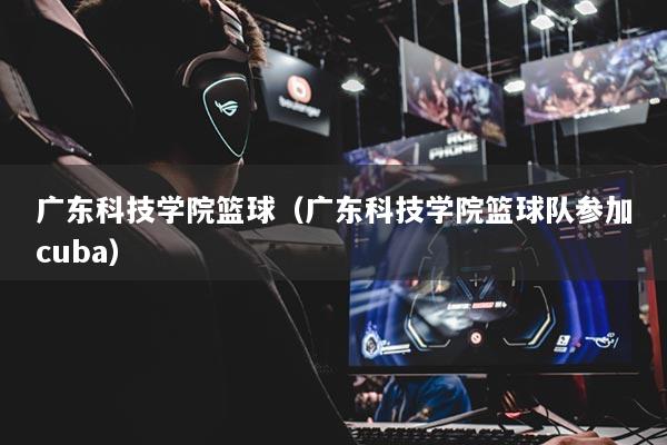 广东科技学院篮球(广东科技学院篮球队参加cuba)